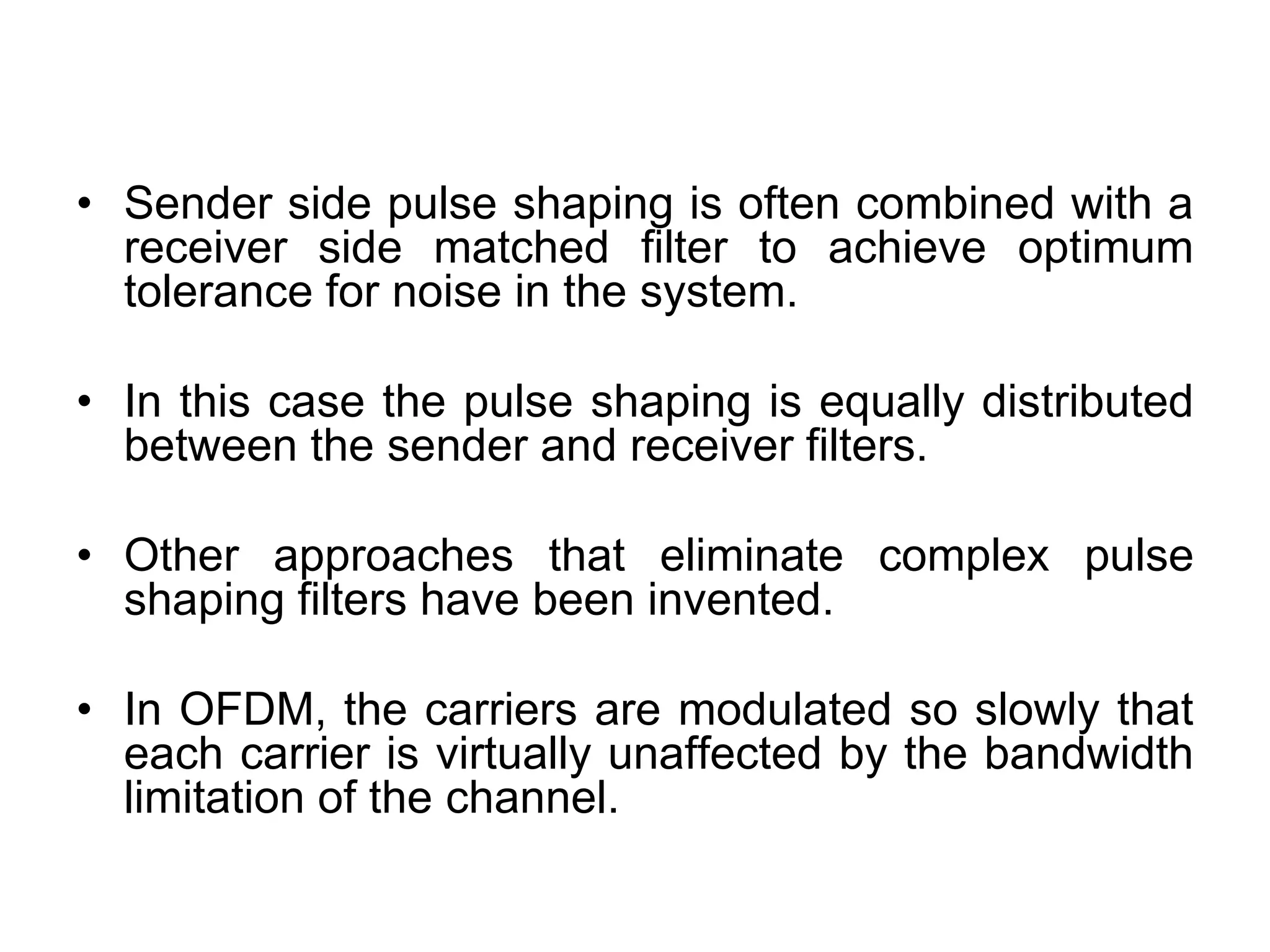 • Sender side pulse shaping is often combined with a
receiver side matched filter to achieve optimum
tolerance for noise in the system.
• In this case the pulse shaping is equally distributed
between the sender and receiver filters.
• Other approaches that eliminate complex pulse
shaping filters have been invented.
• In OFDM, the carriers are modulated so slowly that
each carrier is virtually unaffected by the bandwidth
limitation of the channel.
 