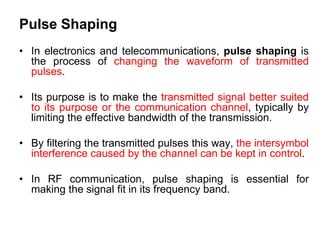 Pulse Shaping
• In electronics and telecommunications, pulse shaping is
the process of changing the waveform of transmitted
pulses.
• Its purpose is to make the transmitted signal better suited
to its purpose or the communication channel, typically by
limiting the effective bandwidth of the transmission.
• By filtering the transmitted pulses this way, the intersymbol
interference caused by the channel can be kept in control.
• In RF communication, pulse shaping is essential for
making the signal fit in its frequency band.
 