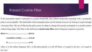 Raised Cosine Filter
If the transmitted signal is restricted to a certain bandwidth, then infinite bandwidth associated with a rectangular
pulse is not acceptable. The bandwidth of the rectangular pulse can be limited, however, by forcing it to pass through
a low-pass filter. The act of filtering the pulse causes its shape to change from purely rectangular to a smooth contour
without sharp edges. This filter is the well-known raised cosine filter and its frequency response is given by
H(w)= τ…………………………….0≤w≤c
τ{cos2[τ(w-c)/4α]}…………c≤w≤d
0…………………………….w>d
where w is the radian frequency 2πf, τ is the pulse period, α is roll off factor, c is equal to π(1-α)/τ , d is equal to

π(1+α)/τ.

 