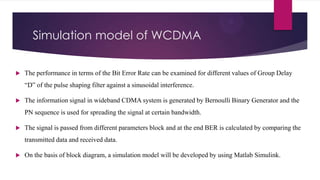 Simulation model of WCDMA


The performance in terms of the Bit Error Rate can be examined for different values of Group Delay
“D” of the pulse shaping filter against a sinusoidal interference.



The information signal in wideband CDMA system is generated by Bernoulli Binary Generator and the
PN sequence is used for spreading the signal at certain bandwidth.



The signal is passed from different parameters block and at the end BER is calculated by comparing the
transmitted data and received data.



On the basis of block diagram, a simulation model will be developed by using Matlab Simulink.

 