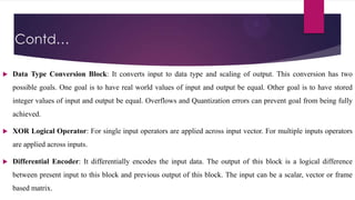 Contd…


Data Type Conversion Block: It converts input to data type and scaling of output. This conversion has two
possible goals. One goal is to have real world values of input and output be equal. Other goal is to have stored
integer values of input and output be equal. Overflows and Quantization errors can prevent goal from being fully
achieved.



XOR Logical Operator: For single input operators are applied across input vector. For multiple inputs operators
are applied across inputs.



Differential Encoder: It differentially encodes the input data. The output of this block is a logical difference
between present input to this block and previous output of this block. The input can be a scalar, vector or frame
based matrix.

 