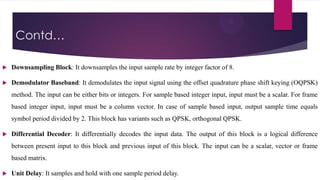 Contd…


Downsampling Block: It downsamples the input sample rate by integer factor of 8.



Demodulator Baseband: It demodulates the input signal using the offset quadrature phase shift keying (OQPSK)
method. The input can be either bits or integers. For sample based integer input, input must be a scalar. For frame
based integer input, input must be a column vector. In case of sample based input, output sample time equals
symbol period divided by 2. This block has variants such as QPSK, orthogonal QPSK.



Differential Decoder: It differentially decodes the input data. The output of this block is a logical difference
between present input to this block and previous input of this block. The input can be a scalar, vector or frame
based matrix.



Unit Delay: It samples and hold with one sample period delay.

 
