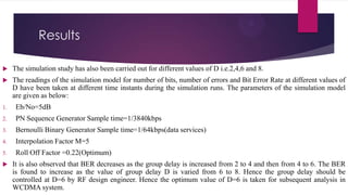 Results


The simulation study has also been carried out for different values of D i.e.2,4,6 and 8.



The readings of the simulation model for number of bits, number of errors and Bit Error Rate at different values of
D have been taken at different time instants during the simulation runs. The parameters of the simulation model
are given as below:

1.

Eb/No=5dB

2.

PN Sequence Generator Sample time=1/3840kbps

3.

Bernoulli Binary Generator Sample time=1/64kbps(data services)

4.

Interpolation Factor M=5

5.

Roll Off Factor =0.22(Optimum)



It is also observed that BER decreases as the group delay is increased from 2 to 4 and then from 4 to 6. The BER
is found to increase as the value of group delay D is varied from 6 to 8. Hence the group delay should be
controlled at D=6 by RF design engineer. Hence the optimum value of D=6 is taken for subsequent analysis in
WCDMA system.

 