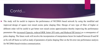 Contd…


The study will be useful to improve the performance of WCDMA based network by using the modified and
improved design of square root raised cosine pulse shaping filter. Design of new type of filter of higher or
different order will be useful to get better root raised cosine approximation thereby improving the performance
parameters like increased Capacity, reduced BER, better S/N ratio, and Reduced ISI (noise) as a consequence of
pulse shaping. The future work will involve the incorporation of interpolation factor for tradeoff between D and M
at fix roll off factor as well as study of parameters of pulse shaping filter on the bit error rate performance analysis

for WCDMA based wireless communication.

 