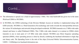 Contd…


The information is spread over a band of approximately 5 MHz. This wide bandwidth has given rise to the name
Wideband CDMA or WCDMA.



In WCDMA, the CDMA technology (Code Division Multiple Access) air interface is implemented along with
GSM networks. WCDMA is a Third Generation (3G) technology and works towards the interoperability between
the various 3G technologies and networks being developed worldwide. WCDMA transmits on a 5 MHz wide radio

channel and hence is called Wideband CDMA. This 5 MHz wide radio channel is in contrast to CDMA which
transmits in one or more pairs of 1.25 MHz wide radio channel. WCDMA uses Direct Sequence spreading
spectrum (DSSS), where spreading process is done by directly combining the baseband information to high chip
rate binary code. The Spreading Factor is the ratio of the chips (Universal Mobile Telecommunication System,

UMTS = 3.84Mchips/s) to baseband information rate.

 