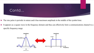Contd…


The sinc pulse is periodic in nature and it has maximum amplitude in the middle of the symbol time.



It appears as a square wave in the frequency domain and thus can effectively limit a communications channel to a
specific frequency range.

 