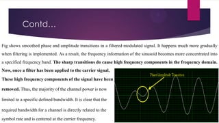 Contd…
Fig shows smoothed phase and amplitude transitions in a filtered modulated signal. It happens much more gradually
when filtering is implemented. As a result, the frequency information of the sinusoid becomes more concentrated into
a specified frequency band. The sharp transitions do cause high frequency components in the frequency domain.

Now, once a filter has been applied to the carrier signal,
These high frequency components of the signal have been
removed. Thus, the majority of the channel power is now

limited to a specific defined bandwidth. It is clear that the
required bandwidth for a channel is directly related to the
symbol rate and is centered at the carrier frequency.

 