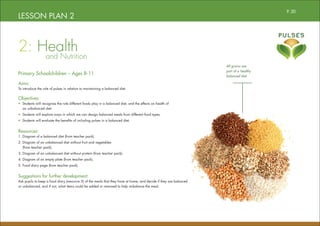 LESSON PLAN 2
2: Health
		and Nutrition
Primary Schoolchildren – Ages 8-11
Aims:
To introduce the role of pulses in relation to maintaining a balanced diet.
Objectives:
• Students will recognise the role different foods play in a balanced diet, and the effects on health of
an unbalanced diet.
• Students will explore ways in which we can design balanced meals from different food types.
• Students will evaluate the benefits of including pulses in a balanced diet.
Resources:
1. Diagram of a balanced diet (from teacher pack).
2. Diagram of an unbalanced diet without fruit and vegetables
(from teacher pack).
3. Diagram of an unbalanced diet without protein (from teacher pack).
4. Diagram of an empty plate (from teacher pack).
5. Food diary page (from teacher pack).
Suggestions for further development:
Ask pupils to keep a food diary (resource 5) of the meals that they have at home, and decide if they are balanced
or unbalanced, and if not, what items could be added or removed to help re-balance the meal.
All grains are
part of a healthy
balanced diet
P. 20
 