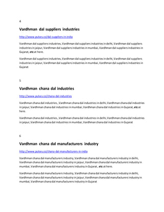 4
Vardhman dal suppliers industries
http://www.pulses.co/dal-suppliers-in-india
Vardhmandal suppliersindustries, Vardhman dal suppliersindustriesindelhi,Vardhman dal suppliers
industriesinjaipur, Vardhmandal suppliersindustriesinmumbai,Vardhmandal suppliersindustriesin
Gujarat, etcat here.
Vardhmandal suppliersindustries,Vardhman dal suppliersindustriesindelhi, Vardhman dal suppliers
industries injaipur, Vardhmandal suppliersindustriesinmumbai,Vardhmandal suppliersindustriesin
Gujarat
5
Vardhman chana dal industries
http://www.pulses.co/chana-dal-industries
Vardhmanchana dal industries ,Vardhman chanadal industries indelhi,Vardhman chanadal industries
injaipur,Vardhman chanadal industries inmumbai,Vardhmanchanadal industries inGujarat,etcat
here.
Vardhmanchana dal industries , Vardhmanchanadal industries indelhi,Vardhman chanadal industries
injaipur, Vardhmanchanadal industries inmumbai,Vardhmanchanadal industries inGujarat
6
Vardhman chana dal manufacturers industry
http://www.pulses.co/chana-dal-manufacturers-in-india
Vardhmanchana dal manufacturers industry,Vardhman chanadal manufacturers industry indelhi,
Vardhmanchana dal manufacturers industryinjaipur, Vardhman chanadal manufacturers industry in
mumbai, Vardhmanchanadal manufacturers industry inGujarat, etc at here.
Vardhmanchana dal manufacturers industry, Vardhmanchanadal manufacturers industry indelhi,
Vardhmanchana dal manufacturers industry injaipur, Vardhman chanadal manufacturers industry in
mumbai, Vardhmanchanadal manufacturers industry inGujarat
 