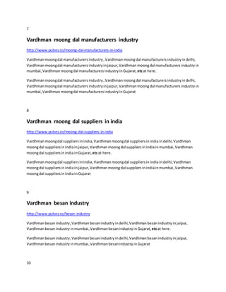 7
Vardhman moong dal manufacturers industry
http://www.pulses.co/moong-dal-manufacturers-in-india
Vardhmanmoongdal manufacturers industry, Vardhmanmoongdal manufacturers industry indelhi,
Vardhmanmoongdal manufacturers industryinjaipur,Vardhman moongdal manufacturers industry in
mumbai, Vardhmanmoongdal manufacturers industry inGujarat,etcat here.
Vardhmanmoongdal manufacturers industry ,Vardhmanmoongdal manufacturers industry indelhi,
Vardhmanmoongdal manufacturers industry injaipur, Vardhmanmoongdal manufacturers industryin
mumbai, Vardhmanmoongdal manufacturers industry inGujarat
8
Vardhman moong dal suppliers in india
http://www.pulses.co/moong-dal-suppliers-in-india
Vardhmanmoongdal suppliersin india,Vardhman moongdal suppliersinindia indelhi,Vardhman
moongdal suppliersinindia injaipur, Vardhmanmoongdal suppliersinindia inmumbai,Vardhman
moongdal suppliersinindia inGujarat,etcat here.
Vardhmanmoongdal suppliersinindia,Vardhmanmoongdal suppliersinindia indelhi,Vardhman
moongdal suppliersinindia injaipur, Vardhmanmoongdal suppliersinindia inmumbai,Vardhman
moongdal suppliersinindia inGujarat
9
Vardhman besan industry
http://www.pulses.co/besan-industry
Vardhmanbesanindustry,Vardhman besanindustry indelhi,Vardhman besanindustry injaipur,
Vardhmanbesanindustry inmumbai,Vardhmanbesanindustry inGujarat,etcat here.
Vardhmanbesanindustry,Vardhman besanindustry indelhi,Vardhmanbesanindustry injaipur,
Vardhmanbesanindustry inmumbai,Vardhmanbesanindustry inGujarat
10
 