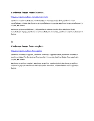 Vardhman besan manufacturers
http://www.pulses.co/besan-manufacturers-in-india
Vardhmanbesanmanufacturers ,Vardhman besanmanufacturers indelhi,Vardhman besan
manufacturers injaipur,Vardhman besanmanufacturers inmumbai, Vardhmanbesanmanufacturers in
Gujarat, etcat here.
Vardhmanbesanmanufacturers ,Vardhman besanmanufacturers indelhi,Vardhmanbesan
manufacturers injaipur, Vardhmanbesanmanufacturers inmumbai, Vardhmanbesanmanufacturers in
Gujarat
11
Vardhman besan flour suppliers
http://www.pulses.co/besan-flour-suppliers
Vardhmanbesanfloursuppliers,Vardhmanbesanfloursuppliers indelhi, Vardhmanbesanflour
suppliers injaipur,Vardhman besanfloursuppliers inmumbai,Vardhman besanfloursuppliers in
Gujarat, etcat here.
Vardhmanbesanfloursuppliers,Vardhmanbesanfloursuppliers indelhi, Vardhmanbesanflour
suppliers injaipur, Vardhmanbesanfloursuppliers inmumbai,Vardhman besanfloursuppliers in
Gujarat
 