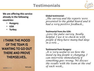 Testimonials
We are offering this service
already in the following
countries:
• Hungary
• USA
• Turkey
Testimonial from the USA:
„Love the pulse survey. Really
helpful. I use it to check-in with
people if they have many bad days
in a row. „
Global testimonial:
„The survey and the reports were
presented to the global board and it
had a very positive feedback.„
Testimonial from Hungary:
„It is very useful to see how the
mood oy my people is changing. I
can intervene immediately if
something goes wrong. We discuss
the results with the team at the end
of each week.„
 