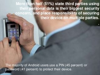 More than half (51%) state third parties using
their personal data is their biggest security
concern, and place responsibility of securing
their device on multiple parties.
.
The majority of Android users use a PIN (45 percent) or
password (41 percent) to protect their device.
 