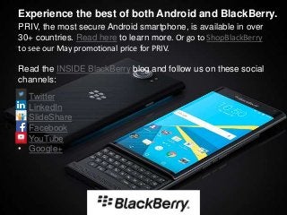 • Twitter
• LinkedIn
• SlideShare
• Facebook
• YouTube
• Google+
Experience the best of both Android and BlackBerry.
PRIV, the most secure Android smartphone, is available in over
30+ countries. Read here to learn more. Or go to ShopBlackBerry
to see our May promotional price for PRIV.
Read the INSIDE BlackBerry blog and follow us on these social
channels:
 