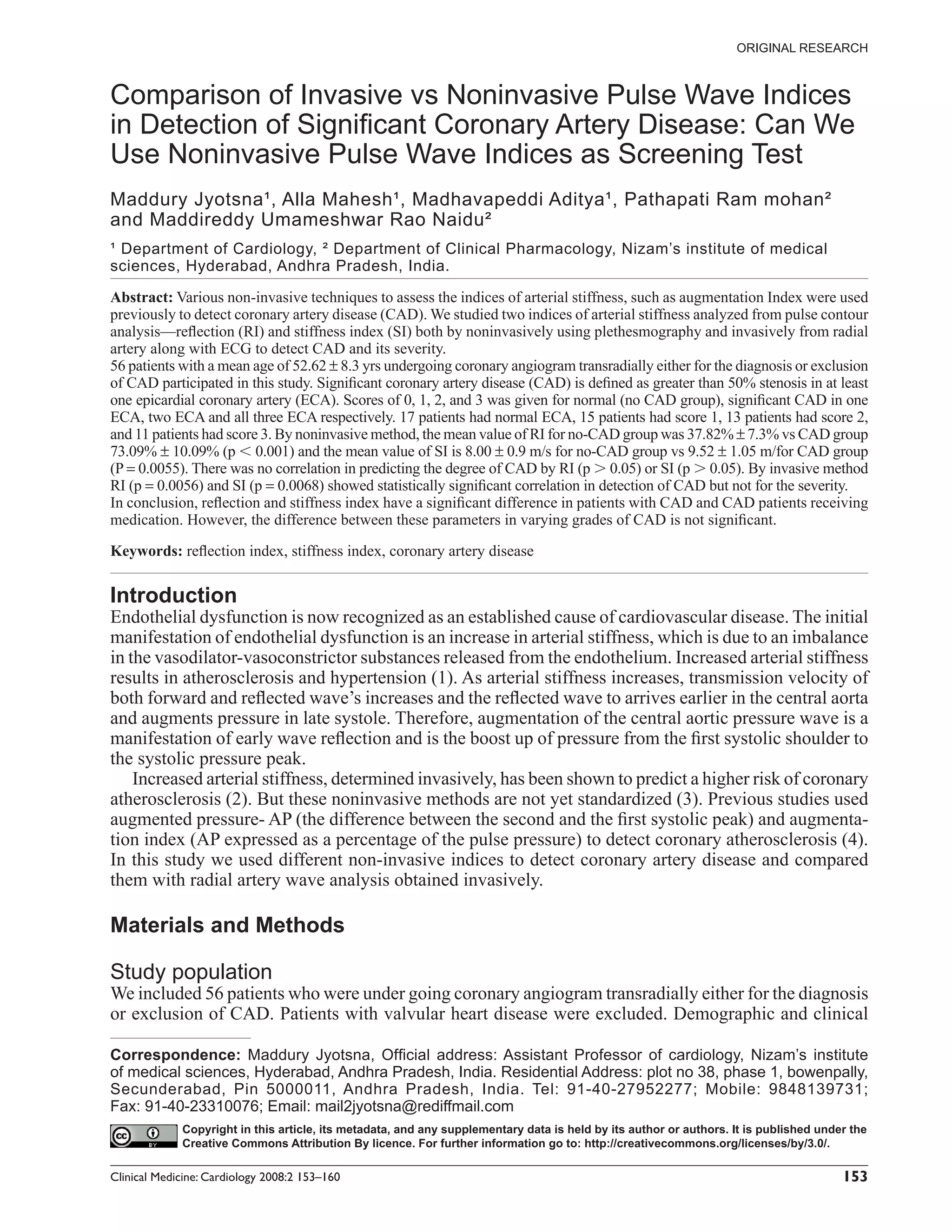 ORIGINAL RESEARCH



Comparison of Invasive vs Noninvasive Pulse Wave Indices
in Detection of Signiﬁcant Coronary Artery Disease: Can We
Use Noninvasive Pulse Wave Indices as Screening Test
Maddury Jyotsna¹, Alla Mahesh¹, Madhavapeddi Aditya¹, Pathapati Ram mohan²
and Maddireddy Umameshwar Rao Naidu²
¹ Department of Cardiology, ² Department of Clinical Pharmacology, Nizam’s institute of medical
sciences, Hyderabad, Andhra Pradesh, India.

Abstract: Various non-invasive techniques to assess the indices of arterial stiffness, such as augmentation Index were used
previously to detect coronary artery disease (CAD). We studied two indices of arterial stiffness analyzed from pulse contour
analysis—reﬂection (RI) and stiffness index (SI) both by noninvasively using plethesmography and invasively from radial
artery along with ECG to detect CAD and its severity.
56 patients with a mean age of 52.62 ± 8.3 yrs undergoing coronary angiogram transradially either for the diagnosis or exclusion
of CAD participated in this study. Signiﬁcant coronary artery disease (CAD) is deﬁned as greater than 50% stenosis in at least
one epicardial coronary artery (ECA). Scores of 0, 1, 2, and 3 was given for normal (no CAD group), signiﬁcant CAD in one
ECA, two ECA and all three ECA respectively. 17 patients had normal ECA, 15 patients had score 1, 13 patients had score 2,
and 11 patients had score 3. By noninvasive method, the mean value of RI for no-CAD group was 37.82% ± 7.3% vs CAD group
73.09% ± 10.09% (p 0.001) and the mean value of SI is 8.00 ± 0.9 m/s for no-CAD group vs 9.52 ± 1.05 m/for CAD group
(P = 0.0055). There was no correlation in predicting the degree of CAD by RI (p 0.05) or SI (p 0.05). By invasive method
RI (p = 0.0056) and SI (p = 0.0068) showed statistically signiﬁcant correlation in detection of CAD but not for the severity.
In conclusion, reﬂection and stiffness index have a signiﬁcant difference in patients with CAD and CAD patients receiving
medication. However, the difference between these parameters in varying grades of CAD is not signiﬁcant.

Keywords: reﬂection index, stiffness index, coronary artery disease


Introduction
Endothelial dysfunction is now recognized as an established cause of cardiovascular disease. The initial
manifestation of endothelial dysfunction is an increase in arterial stiffness, which is due to an imbalance
in the vasodilator-vasoconstrictor substances released from the endothelium. Increased arterial stiffness
results in atherosclerosis and hypertension (1). As arterial stiffness increases, transmission velocity of
both forward and reﬂected wave’s increases and the reﬂected wave to arrives earlier in the central aorta
and augments pressure in late systole. Therefore, augmentation of the central aortic pressure wave is a
manifestation of early wave reﬂection and is the boost up of pressure from the ﬁrst systolic shoulder to
the systolic pressure peak.
    Increased arterial stiffness, determined invasively, has been shown to predict a higher risk of coronary
atherosclerosis (2). But these noninvasive methods are not yet standardized (3). Previous studies used
augmented pressure- AP (the difference between the second and the ﬁrst systolic peak) and augmenta-
tion index (AP expressed as a percentage of the pulse pressure) to detect coronary atherosclerosis (4).
In this study we used different non-invasive indices to detect coronary artery disease and compared
them with radial artery wave analysis obtained invasively.

Materials and Methods

Study population
We included 56 patients who were under going coronary angiogram transradially either for the diagnosis
or exclusion of CAD. Patients with valvular heart disease were excluded. Demographic and clinical

Correspondence: Maddury Jyotsna, Ofﬁcial address: Assistant Professor of cardiology, Nizam’s institute
of medical sciences, Hyderabad, Andhra Pradesh, India. Residential Address: plot no 38, phase 1, bowenpally,
Secunderabad, Pin 5000011, Andhra Pradesh, India. Tel: 91-40-27952277; Mobile: 9848139731;
Fax: 91-40-23310076; Email: mail2jyotsna@rediffmail.com
             Copyright in this article, its metadata, and any supplementary data is held by its author or authors. It is published under the
             Creative Commons Attribution By licence. For further information go to: http://creativecommons.org/licenses/by/3.0/.

Clinical Medicine: Cardiology 2008:2 153–160                                                                                           153
 