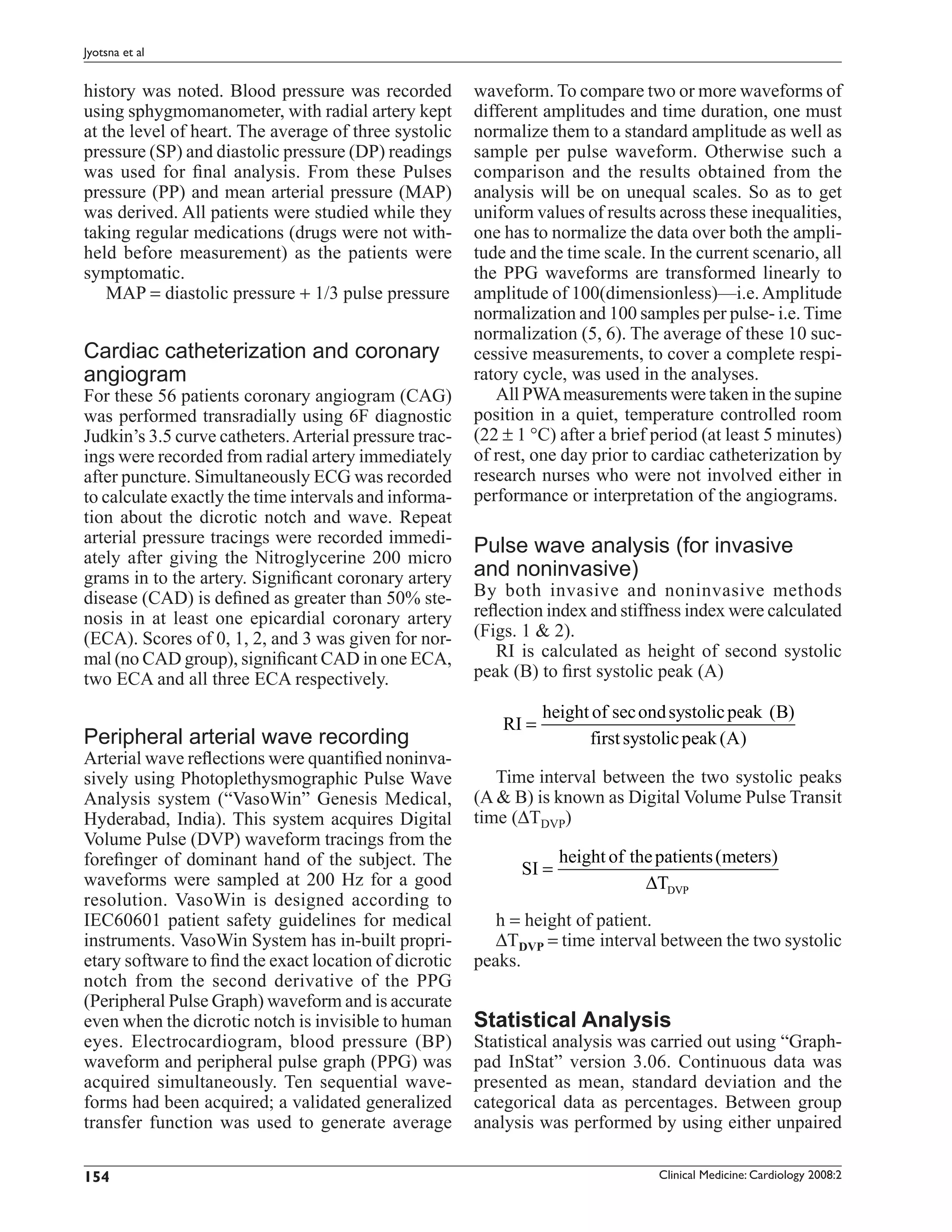 Jyotsna et al


history was noted. Blood pressure was recorded          waveform. To compare two or more waveforms of
using sphygmomanometer, with radial artery kept         different amplitudes and time duration, one must
at the level of heart. The average of three systolic    normalize them to a standard amplitude as well as
pressure (SP) and diastolic pressure (DP) readings      sample per pulse waveform. Otherwise such a
was used for ﬁnal analysis. From these Pulses           comparison and the results obtained from the
pressure (PP) and mean arterial pressure (MAP)          analysis will be on unequal scales. So as to get
was derived. All patients were studied while they       uniform values of results across these inequalities,
taking regular medications (drugs were not with-        one has to normalize the data over both the ampli-
held before measurement) as the patients were           tude and the time scale. In the current scenario, all
symptomatic.                                            the PPG waveforms are transformed linearly to
    MAP = diastolic pressure + 1/3 pulse pressure       amplitude of 100(dimensionless)—i.e. Amplitude
                                                        normalization and 100 samples per pulse- i.e. Time
                                                        normalization (5, 6). The average of these 10 suc-
Cardiac catheterization and coronary                    cessive measurements, to cover a complete respi-
angiogram                                               ratory cycle, was used in the analyses.
For these 56 patients coronary angiogram (CAG)             All PWA measurements were taken in the supine
was performed transradially using 6F diagnostic         position in a quiet, temperature controlled room
Judkin’s 3.5 curve catheters. Arterial pressure trac-   (22 ± 1 °C) after a brief period (at least 5 minutes)
ings were recorded from radial artery immediately       of rest, one day prior to cardiac catheterization by
after puncture. Simultaneously ECG was recorded         research nurses who were not involved either in
to calculate exactly the time intervals and informa-    performance or interpretation of the angiograms.
tion about the dicrotic notch and wave. Repeat
arterial pressure tracings were recorded immedi-
ately after giving the Nitroglycerine 200 micro
                                                        Pulse wave analysis (for invasive
grams in to the artery. Signiﬁcant coronary artery      and noninvasive)
disease (CAD) is deﬁned as greater than 50% ste-        By both invasive and noninvasive methods
nosis in at least one epicardial coronary artery        reﬂection index and stiffness index were calculated
(ECA). Scores of 0, 1, 2, and 3 was given for nor-      (Figs. 1 & 2).
mal (no CAD group), signiﬁcant CAD in one ECA,             RI is calculated as height of second systolic
two ECA and all three ECA respectively.                 peak (B) to ﬁrst systolic peak (A)

                                                                   height of sec ond systolic peak (B)
                                                            RI =
Peripheral arterial wave recording                                       first systolic peak (A)
Arterial wave reﬂections were quantiﬁed noninva-
sively using Photoplethysmographic Pulse Wave              Time interval between the two systolic peaks
Analysis system (“VasoWin” Genesis Medical,             (A & B) is known as Digital Volume Pulse Transit
Hyderabad, India). This system acquires Digital         time (∆TDVP)
Volume Pulse (DVP) waveform tracings from the
foreﬁnger of dominant hand of the subject. The                       height of the patients (meters)
                                                              SI =
waveforms were sampled at 200 Hz for a good                                      ∆TDVP
resolution. VasoWin is designed according to
IEC60601 patient safety guidelines for medical             h = height of patient.
instruments. VasoWin System has in-built propri-           ∆TDVP = time interval between the two systolic
etary software to ﬁnd the exact location of dicrotic    peaks.
notch from the second derivative of the PPG
(Peripheral Pulse Graph) waveform and is accurate
even when the dicrotic notch is invisible to human      Statistical Analysis
eyes. Electrocardiogram, blood pressure (BP)            Statistical analysis was carried out using “Graph-
waveform and peripheral pulse graph (PPG) was           pad InStat” version 3.06. Continuous data was
acquired simultaneously. Ten sequential wave-           presented as mean, standard deviation and the
forms had been acquired; a validated generalized        categorical data as percentages. Between group
transfer function was used to generate average          analysis was performed by using either unpaired

154                                                                                Clinical Medicine: Cardiology 2008:2
 