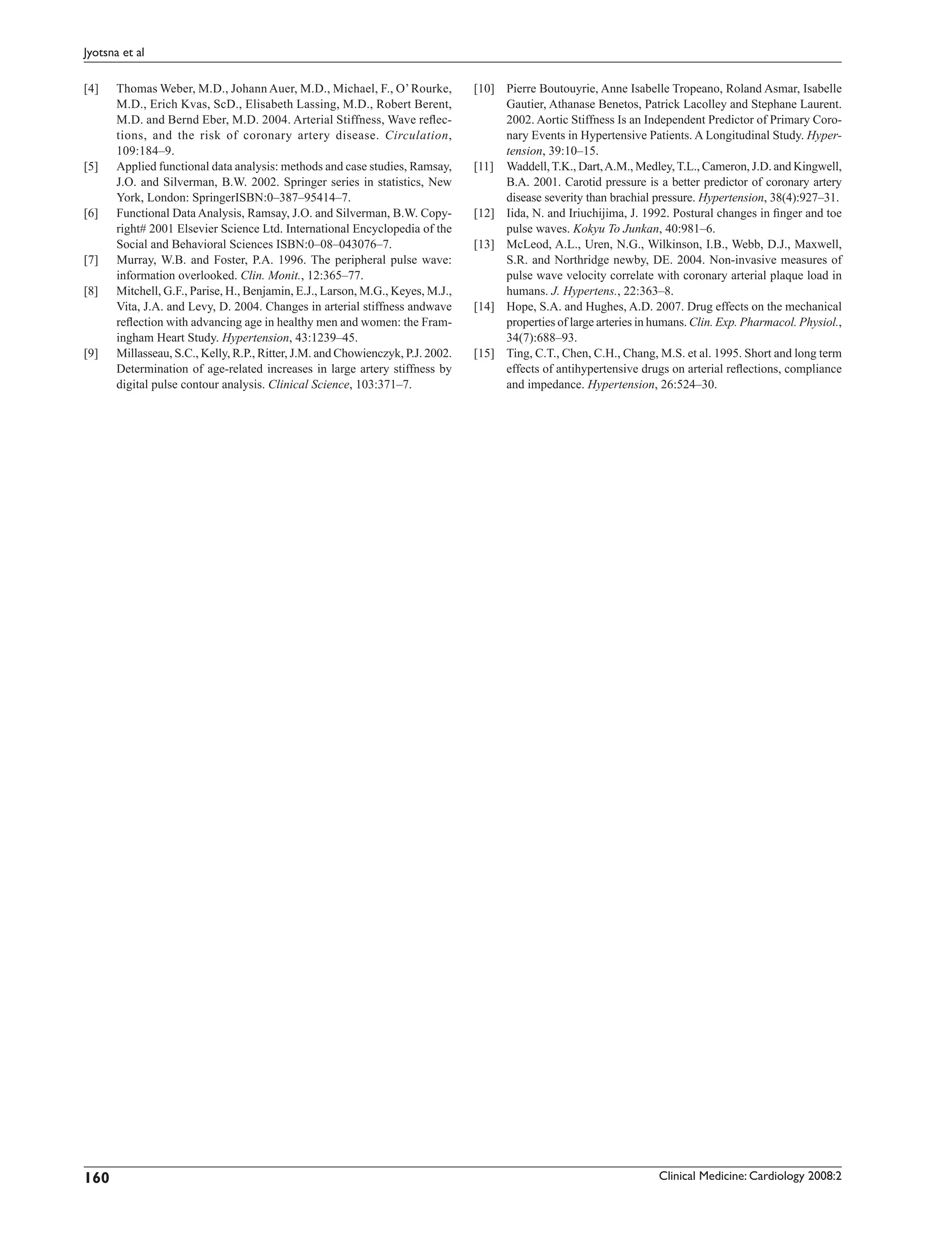 Jyotsna et al

[4]   Thomas Weber, M.D., Johann Auer, M.D., Michael, F., O’ Rourke,            [10] Pierre Boutouyrie, Anne Isabelle Tropeano, Roland Asmar, Isabelle
      M.D., Erich Kvas, ScD., Elisabeth Lassing, M.D., Robert Berent,                Gautier, Athanase Benetos, Patrick Lacolley and Stephane Laurent.
      M.D. and Bernd Eber, M.D. 2004. Arterial Stiffness, Wave reﬂec-                2002. Aortic Stiffness Is an Independent Predictor of Primary Coro-
      tions, and the risk of coronary artery disease. Circulation,                   nary Events in Hypertensive Patients. A Longitudinal Study. Hyper-
      109:184–9.                                                                     tension, 39:10–15.
[5]   Applied functional data analysis: methods and case studies, Ramsay,       [11] Waddell, T.K., Dart, A.M., Medley, T.L., Cameron, J.D. and Kingwell,
      J.O. and Silverman, B.W. 2002. Springer series in statistics, New              B.A. 2001. Carotid pressure is a better predictor of coronary artery
      York, London: SpringerISBN:0–387–95414–7.                                      disease severity than brachial pressure. Hypertension, 38(4):927–31.
[6]   Functional Data Analysis, Ramsay, J.O. and Silverman, B.W. Copy-          [12] Iida, N. and Iriuchijima, J. 1992. Postural changes in ﬁnger and toe
      right# 2001 Elsevier Science Ltd. International Encyclopedia of the            pulse waves. Kokyu To Junkan, 40:981–6.
      Social and Behavioral Sciences ISBN:0–08–043076–7.                        [13] McLeod, A.L., Uren, N.G., Wilkinson, I.B., Webb, D.J., Maxwell,
[7]   Murray, W.B. and Foster, P.A. 1996. The peripheral pulse wave:                 S.R. and Northridge newby, DE. 2004. Non-invasive measures of
      information overlooked. Clin. Monit., 12:365–77.                               pulse wave velocity correlate with coronary arterial plaque load in
[8]   Mitchell, G.F., Parise, H., Benjamin, E.J., Larson, M.G., Keyes, M.J.,         humans. J. Hypertens., 22:363–8.
      Vita, J.A. and Levy, D. 2004. Changes in arterial stiffness andwave       [14] Hope, S.A. and Hughes, A.D. 2007. Drug effects on the mechanical
      reﬂection with advancing age in healthy men and women: the Fram-               properties of large arteries in humans. Clin. Exp. Pharmacol. Physiol.,
      ingham Heart Study. Hypertension, 43:1239–45.                                  34(7):688–93.
[9]   Millasseau, S.C., Kelly, R.P., Ritter, J.M. and Chowienczyk, P.J. 2002.   [15] Ting, C.T., Chen, C.H., Chang, M.S. et al. 1995. Short and long term
      Determination of age-related increases in large artery stiffness by            effects of antihypertensive drugs on arterial reﬂections, compliance
      digital pulse contour analysis. Clinical Science, 103:371–7.                   and impedance. Hypertension, 26:524–30.




160                                                                                                                   Clinical Medicine: Cardiology 2008:2
 