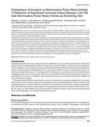 ORIGINAL RESEARCH



Comparison of Invasive vs Noninvasive Pulse Wave Indices
in Detection of Signiﬁcant Coronary Artery Disease: Can We
Use Noninvasive Pulse Wave Indices as Screening Test
Maddury Jyotsna¹, Alla Mahesh¹, Madhavapeddi Aditya¹, Pathapati Ram mohan²
and Maddireddy Umameshwar Rao Naidu²
¹ Department of Cardiology, ² Department of Clinical Pharmacology, Nizam’s institute of medical
sciences, Hyderabad, Andhra Pradesh, India.

Abstract: Various non-invasive techniques to assess the indices of arterial stiffness, such as augmentation Index were used
previously to detect coronary artery disease (CAD). We studied two indices of arterial stiffness analyzed from pulse contour
analysis—reﬂection (RI) and stiffness index (SI) both by noninvasively using plethesmography and invasively from radial
artery along with ECG to detect CAD and its severity.
56 patients with a mean age of 52.62 ± 8.3 yrs undergoing coronary angiogram transradially either for the diagnosis or exclusion
of CAD participated in this study. Signiﬁcant coronary artery disease (CAD) is deﬁned as greater than 50% stenosis in at least
one epicardial coronary artery (ECA). Scores of 0, 1, 2, and 3 was given for normal (no CAD group), signiﬁcant CAD in one
ECA, two ECA and all three ECA respectively. 17 patients had normal ECA, 15 patients had score 1, 13 patients had score 2,
and 11 patients had score 3. By noninvasive method, the mean value of RI for no-CAD group was 37.82% ± 7.3% vs CAD group
73.09% ± 10.09% (p 0.001) and the mean value of SI is 8.00 ± 0.9 m/s for no-CAD group vs 9.52 ± 1.05 m/for CAD group
(P = 0.0055). There was no correlation in predicting the degree of CAD by RI (p 0.05) or SI (p 0.05). By invasive method
RI (p = 0.0056) and SI (p = 0.0068) showed statistically signiﬁcant correlation in detection of CAD but not for the severity.
In conclusion, reﬂection and stiffness index have a signiﬁcant difference in patients with CAD and CAD patients receiving
medication. However, the difference between these parameters in varying grades of CAD is not signiﬁcant.

Keywords: reﬂection index, stiffness index, coronary artery disease


Introduction
Endothelial dysfunction is now recognized as an established cause of cardiovascular disease. The initial
manifestation of endothelial dysfunction is an increase in arterial stiffness, which is due to an imbalance
in the vasodilator-vasoconstrictor substances released from the endothelium. Increased arterial stiffness
results in atherosclerosis and hypertension (1). As arterial stiffness increases, transmission velocity of
both forward and reﬂected wave’s increases and the reﬂected wave to arrives earlier in the central aorta
and augments pressure in late systole. Therefore, augmentation of the central aortic pressure wave is a
manifestation of early wave reﬂection and is the boost up of pressure from the ﬁrst systolic shoulder to
the systolic pressure peak.
    Increased arterial stiffness, determined invasively, has been shown to predict a higher risk of coronary
atherosclerosis (2). But these noninvasive methods are not yet standardized (3). Previous studies used
augmented pressure- AP (the difference between the second and the ﬁrst systolic peak) and augmenta-
tion index (AP expressed as a percentage of the pulse pressure) to detect coronary atherosclerosis (4).
In this study we used different non-invasive indices to detect coronary artery disease and compared
them with radial artery wave analysis obtained invasively.

Materials and Methods

Study population
We included 56 patients who were under going coronary angiogram transradially either for the diagnosis
or exclusion of CAD. Patients with valvular heart disease were excluded. Demographic and clinical

Correspondence: Maddury Jyotsna, Ofﬁcial address: Assistant Professor of cardiology, Nizam’s institute
of medical sciences, Hyderabad, Andhra Pradesh, India. Residential Address: plot no 38, phase 1, bowenpally,
Secunderabad, Pin 5000011, Andhra Pradesh, India. Tel: 91-40-27952277; Mobile: 9848139731;
Fax: 91-40-23310076; Email: mail2jyotsna@rediffmail.com
             Copyright in this article, its metadata, and any supplementary data is held by its author or authors. It is published under the
             Creative Commons Attribution By licence. For further information go to: http://creativecommons.org/licenses/by/3.0/.

Clinical Medicine: Cardiology 2008:2 153–160                                                                                           153
 