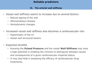 Reliable predictors

                        II.    The arterial wall stiffness


• Vessel wall stiffness seems to increase due to several factors:
   • Natural ageing of the wall
   • Atheromateous disease
   • Hemodynamic changes


• Increased vessel wall stiffness also becomes a cardiovascular risk:
   • Hypertrophy of the LV
   • Vessel wall structural lesions


• Expected benefits
   • Knowing the Pulsed Pressure and the vessel Wall Stiffness may have
     a high potential in enabling the clinician to distinguish between causes
     and consequences of a given cardiovascular impaired status.
   • It may also help in assessing the efficacy of cardiovascular drug
     treatments.
 