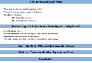 The cardiovascular risks

What are the known cardiovascular risks?
The most common causes and risk factors
Reliable predictors
         The arterial pressures
         The arterial wall stiffness


         Measuring the Pulse Wave Velocity with Aixplorer®
Arterial pulse wave
Arterial stiffness E and c velocity of the arterial pulse wave
Ultrafast imaging and the wall motion
The wall motion and the velocity of the arterial pulse wave



                User interface: PWV mode through images

                 Main stiffness evaluation by competition

                                        Conclusion
 