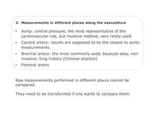 2. Measurements in different places along the vasculature

•   Aorta: central pressure, the most representative of the
    cardiovascular risk, but invasive method, very rarely used
•   Carotid artery: results are supposed to be the closest to aortic
    measurements
•   Brachial artery: the most commonly used, because easy, non-
    invasive, long history (Chinese practice)
•   Femoral artery



Raw measurements performed in different places cannot be
compared.

They need to be transformed if one wants to compare them.
 