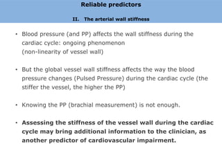Reliable predictors

                    II.    The arterial wall stiffness


• Blood pressure (and PP) affects the wall stiffness during the
  cardiac cycle: ongoing phenomenon
  (non-linearity of vessel wall)


• But the global vessel wall stiffness affects the way the blood
  pressure changes (Pulsed Pressure) during the cardiac cycle (the
  stiffer the vessel, the higher the PP)


• Knowing the PP (brachial measurement) is not enough.


• Assessing the stiffness of the vessel wall during the cardiac
  cycle may bring additional information to the clinician, as
  another predictor of cardiovascular impairment.
 