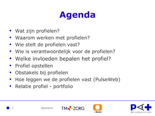 Agenda Wat zijn profielen? Waarom werken met profielen? Wie stelt de profielen vast? Wie is verantwoordelijk voor de profielen? Welke invloeden bepalen het profiel? Profiel opstellen Obstakels bij profielen Hoe leggen we de profielen vast (PulseWeb)  Relatie profiel - portfolio 