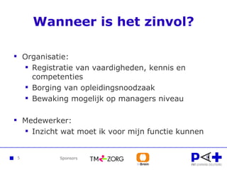 Wanneer is het zinvol? Organisatie: Registratie van vaardigheden, kennis en competenties Borging van opleidingsnoodzaak Bewaking mogelijk op managers niveau Medewerker: Inzicht wat moet ik voor mijn functie kunnen 