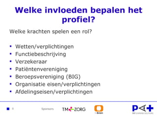 Welke invloeden bepalen het profiel? Welke krachten spelen een rol? Wetten/verplichtingen Functiebeschrijving Verzekeraar Patiëntenvereniging Beroepsvereniging (BIG) Organisatie eisen/verplichtingen Afdelingseisen/verplichtingen 