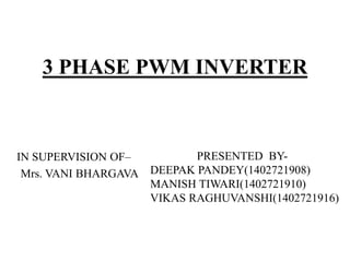 3 PHASE PWM INVERTER
IN SUPERVISION OF–
Mrs. VANI BHARGAVA
PRESENTED BY-
DEEPAK PANDEY(1402721908)
MANISH TIWARI(1402721910)
VIKAS RAGHUVANSHI(1402721916)
 