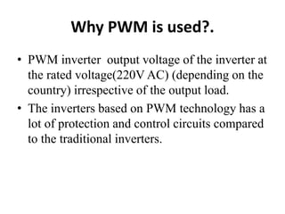 Why PWM is used?.
• PWM inverter output voltage of the inverter at
the rated voltage(220V AC) (depending on the
country) irrespective of the output load.
• The inverters based on PWM technology has a
lot of protection and control circuits compared
to the traditional inverters.
 