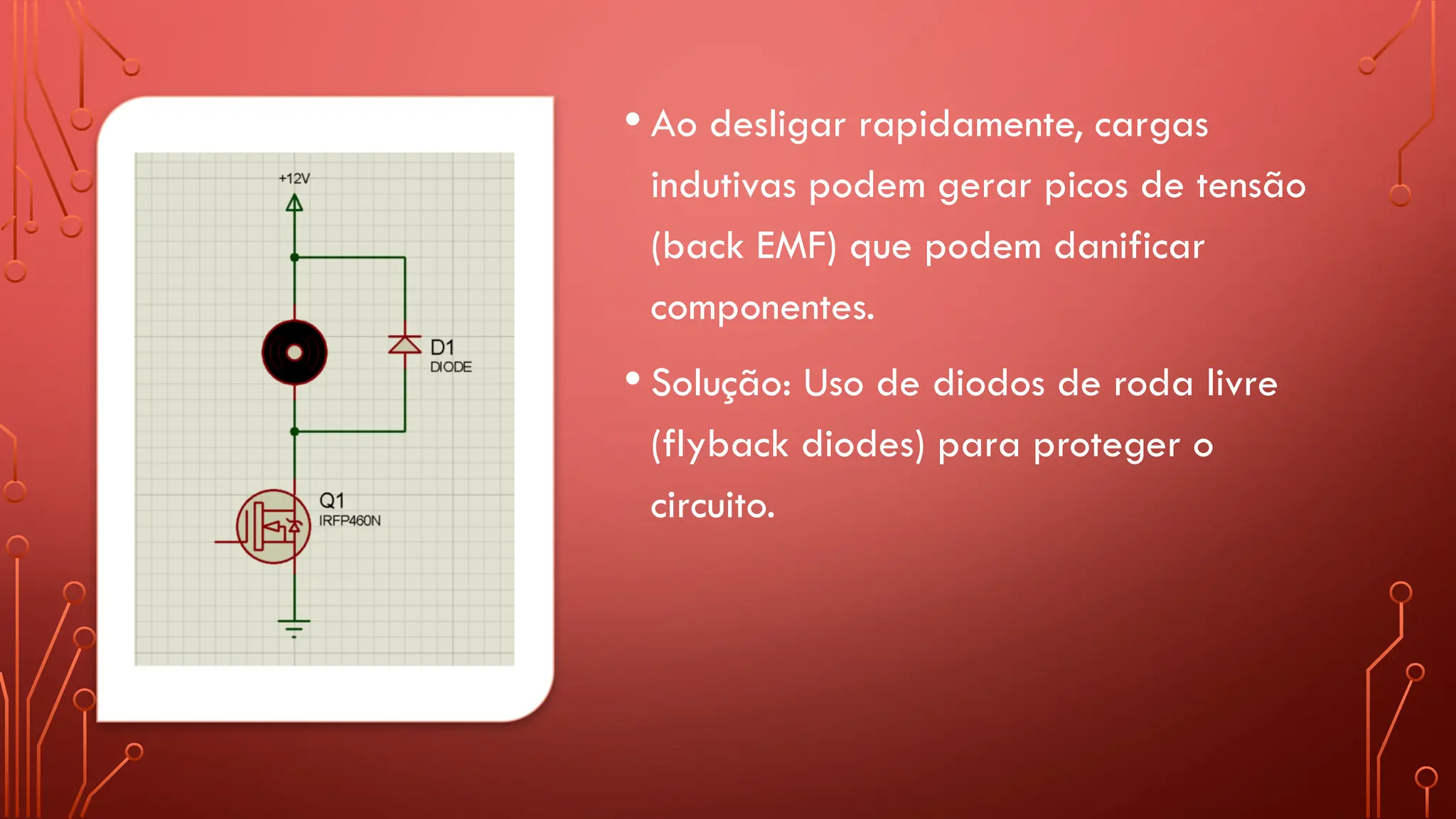 • Ao desligar rapidamente, cargas
indutivas podem gerar picos de tensão
(back EMF) que podem danificar
componentes.
• Solução: Uso de diodos de roda livre
(flyback diodes) para proteger o
circuito.
 