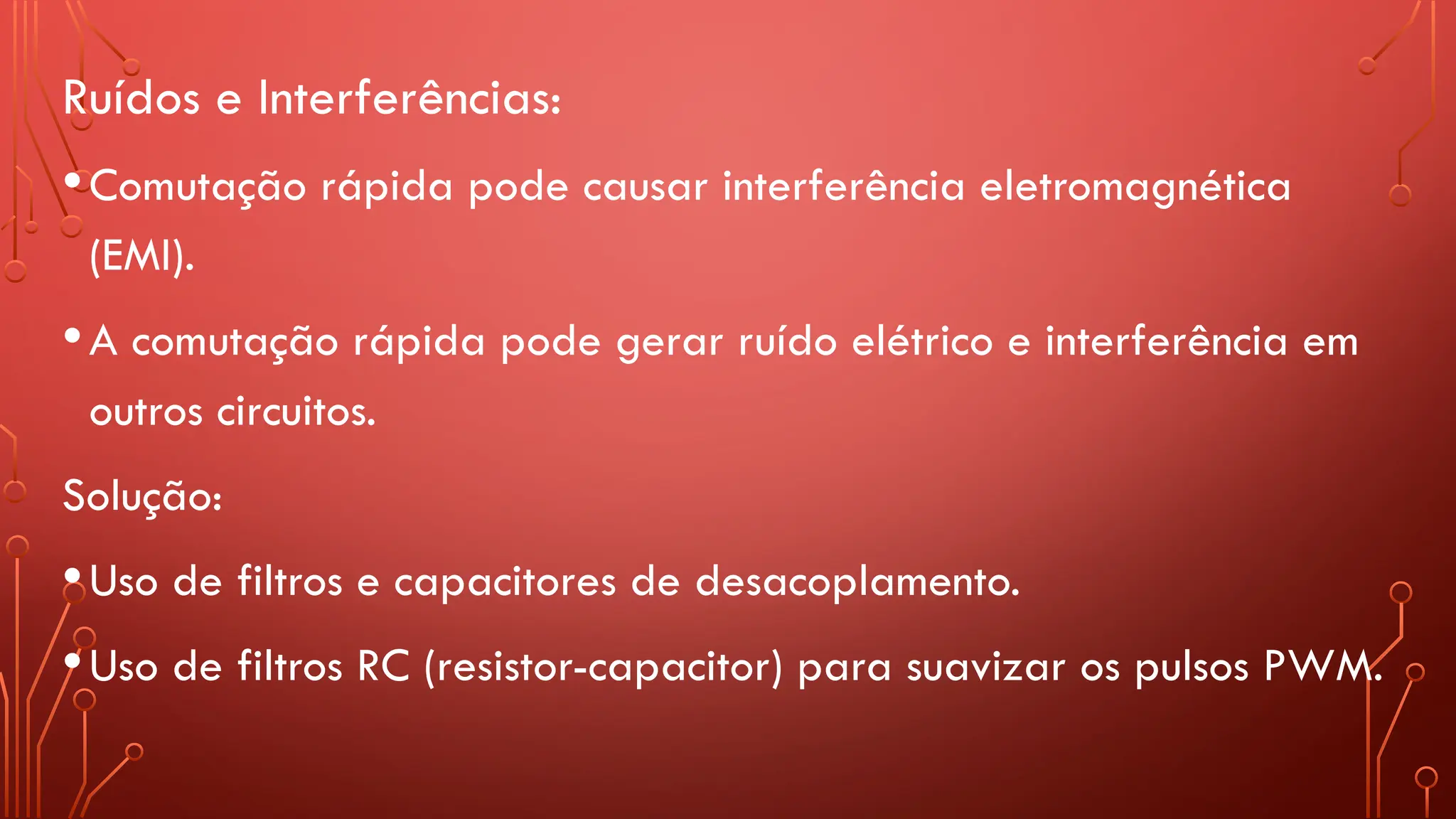 Ruídos e Interferências:
•Comutação rápida pode causar interferência eletromagnética
(EMI).
•A comutação rápida pode gerar ruído elétrico e interferência em
outros circuitos.
Solução:
•Uso de filtros e capacitores de desacoplamento.
•Uso de filtros RC (resistor-capacitor) para suavizar os pulsos PWM.
 