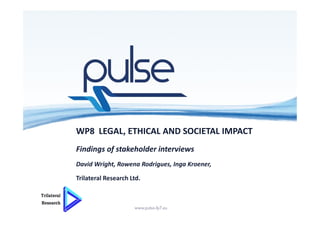 WP8 LEGAL, ETHICAL AND SOCIETAL IMPACT
Findings of stakeholder interviews
David Wright, Rowena Rodrigues, Inga Kroener,
Trilateral Research Ltd.
10/06/2016 www.pulse-fp7.eu
 