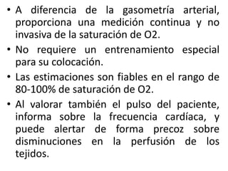 • A diferencia de la gasometría arterial, 
proporciona una medición continua y no 
invasiva de la saturación de O2. 
• No requiere un entrenamiento especial 
para su colocación. 
• Las estimaciones son fiables en el rango de 
80-100% de saturación de O2. 
• Al valorar también el pulso del paciente, 
informa sobre la frecuencia cardíaca, y 
puede alertar de forma precoz sobre 
disminuciones en la perfusión de los 
tejidos. 
 