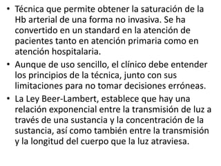 • Técnica que permite obtener la saturación de la 
Hb arterial de una forma no invasiva. Se ha 
convertido en un standard en la atención de 
pacientes tanto en atención primaria como en 
atención hospitalaria. 
• Aunque de uso sencillo, el clínico debe entender 
los principios de la técnica, junto con sus 
limitaciones para no tomar decisiones erróneas. 
• La Ley Beer-Lambert, establece que hay una 
relación exponencial entre la transmisión de luz a 
través de una sustancia y la concentración de la 
sustancia, así como también entre la transmisión 
y la longitud del cuerpo que la luz atraviesa. 
 