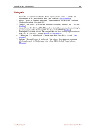Técnicas en AP: Pulsiosimetría 4/4
www.fisterra.com Atención Primaria en la Red
Bibliografía
1. Lisa Catón V, Carpintero Escudero JM, Marco Aguiar P, Ochoa Gómez FJ. Utilidad del
Pulsioximetro en un Centro de Salud. FMC 1999; 6, (8): 517- [Texto completo]
2. Herrera Carranza M. Fisiología respiratoria. Conceptos Básicos. Iniciación a la Ventilación
Mecánica. Barcelona: Edika-Med;1997.
3. Sinex JE. Pulse oximetry: principles and limitations. Am J Emerg Med 1999 Jan; 17 (1): 59-67.
[Medline]
4. Jensen LA, Onyskiw JE, Prasad NG. Meta-analysis of arterial oxygen saturation monitoring by
pulse oximetry in adults. Heart Lung 1998 Nov-Dec; 27 (6): 387-408. [Medline]
5. Hanning CD, Alexander-Williams JM. Fortnightly Review: Pulse oximetry: a practical review.
BMJ 1995; 311: 367-370 (5 August). [Medline] [Texto completo]
6. V. Lisa Catón V. La pulsioximetría. ¿Cómo se hace?. FMC 2003; 10 (6): 399-400. [Texto
completo]
7. Pedersen T, Dyrlund Petersen B, Moller AM. Pulse oximetry for perioperative monitoring
(Cochrane Review). En: The Cochrane Library, Issue 2 2002. Oxford: Update Software.
[Resumen]
 