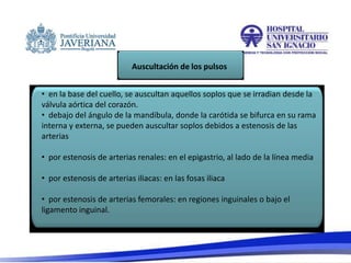 • en la base del cuello, se auscultan aquellos soplos que se irradian desde la
válvula aórtica del corazón.
• debajo del ángulo de la mandíbula, donde la carótida se bifurca en su rama
interna y externa, se pueden auscultar soplos debidos a estenosis de las
arterias
• por estenosis de arterias renales: en el epigastrio, al lado de la línea media
• por estenosis de arterias iliacas: en las fosas iliaca
• por estenosis de arterias femorales: en regiones inguinales o bajo el
ligamento inguinal.
Auscultación de los pulsos
 