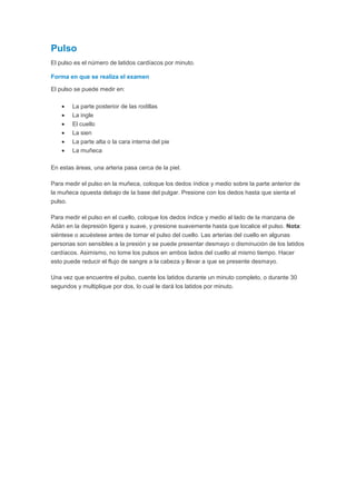 Pulso
El pulso es el número de latidos cardíacos por minuto.
Forma en que se realiza el examen
El pulso se puede medir en:
La parte posterior de las rodillas
La ingle
El cuello
La sien
La parte alta o la cara interna del pie
La muñeca
En estas áreas, una arteria pasa cerca de la piel.
Para medir el pulso en la muñeca, coloque los dedos índice y medio sobre la parte anterior de
la muñeca opuesta debajo de la base del pulgar. Presione con los dedos hasta que sienta el
pulso.
Para medir el pulso en el cuello, coloque los dedos índice y medio al lado de la manzana de
Adán en la depresión ligera y suave, y presione suavemente hasta que localice el pulso. Nota:
siéntese o acuéstese antes de tomar el pulso del cuello. Las arterias del cuello en algunas
personas son sensibles a la presión y se puede presentar desmayo o disminución de los latidos
cardíacos. Asimismo, no tome los pulsos en ambos lados del cuello al mismo tiempo. Hacer
esto puede reducir el flujo de sangre a la cabeza y llevar a que se presente desmayo.
Una vez que encuentre el pulso, cuente los latidos durante un minuto completo, o durante 30
segundos y multiplique por dos, lo cual le dará los latidos por minuto.
 