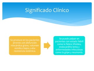 Se produce en los pacientes
jóvenes con disfunción
miocárdica grave, volumen
sistólico bajos y alta
resistencia sistémica.
Se puede palpar en
pacientes con estado febril
como la fiebre tifoidea,
endocarditis lenta y
enfermedades infecciosas
como la gripe y neumonía.
Significado Clínico
 