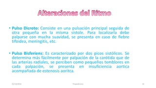• Pulso Dicroto: Consiste en una pulsación principal seguida de
otra pequeña en la misma sístole. Para localizarla debe
palparse con mucha suavidad, se presenta en caso de fiebre
tifoidea, meningitis, etc.
• Pulso Bisferiens: Es caracterizado por dos picos sistólicos. Se
determina más fácilmente por palpación de la carótida que de
las arterias radiales, se perciben como pequeños temblores en
cada palpación, se presenta en insuficiencia aortica
acompañada de estenosis aoritca.
01/10/2016 10Propedéutica
 