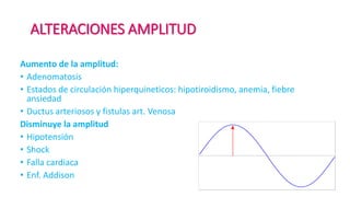 ALTERACIONES AMPLITUD
Aumento de la amplitud:
• Adenomatosis
• Estados de circulación hiperquineticos: hipotiroidismo, anemia, fiebre
ansiedad
• Ductus arteriosos y fistulas art. Venosa
Disminuye la amplitud
• Hipotensión
• Shock
• Falla cardiaca
• Enf. Addison
 