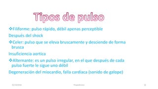 Filiforme: pulso rápido, débil apenas perceptible
Después del shock
Celer: pulso que se eleva bruscamente y desciende de forma
brusca
Insuficiencia aortica
Alternante: es un pulso irregular, en el que después de cada
pulso fuerte le sigue uno débil
Degeneración del miocardio, falla cardiaca (sonido de galope)
01/10/2016 16Propedéutica
 