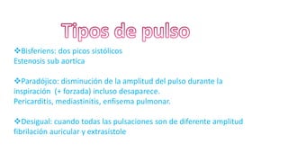 Bisferiens: dos picos sistólicos
Estenosis sub aortica
Paradójico: disminución de la amplitud del pulso durante la
inspiración (+ forzada) incluso desaparece.
Pericarditis, mediastinitis, enfisema pulmonar.
Desigual: cuando todas las pulsaciones son de diferente amplitud
fibrilación auricular y extrasístole
 