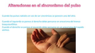Cuando los pulsos radiales en vez de ser sincrónicos se parecen uno del otro.
Cuando el izquierdo se parece al derecho debe pensarse en aneurisma del tronco
braquiocefálico.
Cuando el derecho se parece al izquierdo debe pensarse en un aneurisma del cayado
aórtico.
 