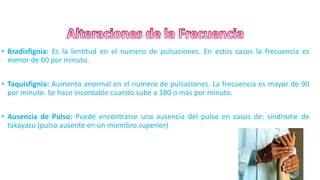 • Bradisfignia: Es la lentitud en el numero de pulsaciones. En estos casos la frecuencia es
menor de 60 por minuto.
• Taquisfignia: Aumento anormal en el numero de pulsaciones. La frecuencia es mayor de 90
por minuto. Se hace incontable cuando sube a 180 o más por minuto.
• Ausencia de Pulso: Puede encontrarse una ausencia del pulso en casos de: síndrome de
takayazu (pulso ausente en un miembro superior)
7
 