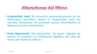 • Irregularidad total: Se encuentra característicamente en las
fibrilaciones auriculares donde la irregularidad suele ser
marcada, tumultuosa. Se presentan pausas intermitentes en
bloqueo auriculo-ventruculares.
• Pulso Bigeminado: Son pulsaciones “en pares” seguidas de
pausas, se encuentra en intoxicación digitálica, por sales de
bario o por óxido de carbono.
01/10/2016 9Propedéutica
 