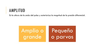 AMPLITUD
Es la altura de la onda del pulso y exterioriza la magnitud de la presión diferencial.
Amplio o
grande
Pequeño
o parvos
 