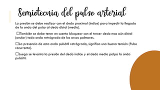 La presión se debe realizar con el dedo proximal (índice) para impedir la llegada
de la onda del pulso al dedo distal (medio).
También se debe tener en cuenta bloquear con el tercer dedo mas aún distal
(anular) toda onda retrógrada de los arcos palmares.
La presencia de esta onda pulsátil retrógrada, significa una buena tensión (Pulso
recurrente).
Luego se levanta la presión del dedo índice y el dedo medio palpa la onda
pulsátil.
 