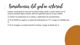 Colocar suavemente la yema de los dedos índice, medio y anular encima de la
arteria, haciendo ligera presión, sobre la superficie ósea en la que asienta.
Contar las pulsaciones en un minuto, y determinar las características.
Si el PULSO es regular, se cuenta las pulsaciones en 15” y luego se multiplica por
4.
Si es irregular, se cuenta durante 3 minutos y luego se divide por 3.
 